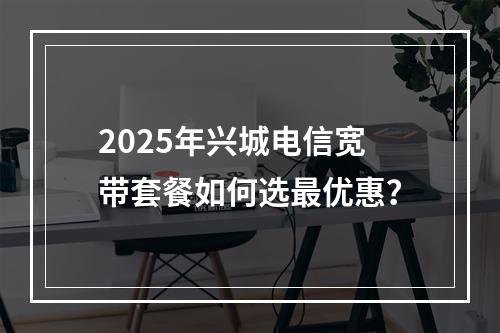 2025年兴城电信宽带套餐如何选最优惠？