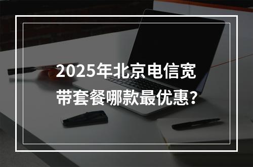 2025年北京电信宽带套餐哪款最优惠？