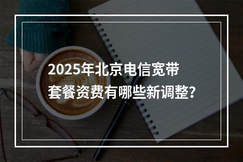 2025年北京电信宽带套餐资费有哪些新调整？