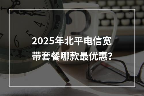 2025年北平电信宽带套餐哪款最优惠？