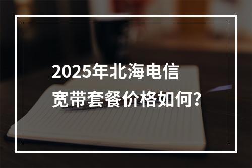 2025年北海电信宽带套餐价格如何？