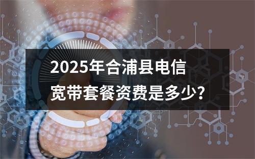 2025年合浦县电信宽带套餐资费是多少？