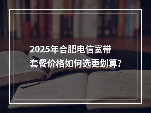 2025年合肥电信宽带套餐价格如何选更划算？