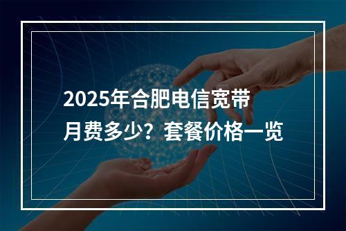 2025年合肥电信宽带月费多少？套餐价格一览
