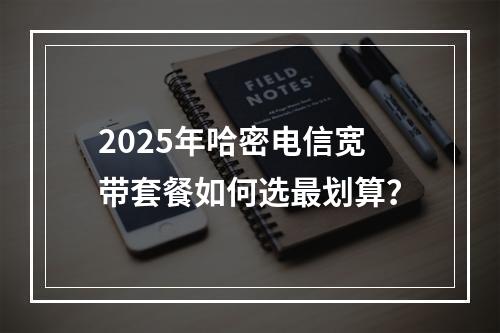 2025年哈密电信宽带套餐如何选最划算？