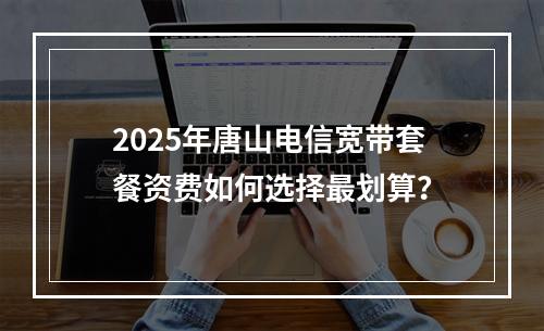2025年唐山电信宽带套餐资费如何选择最划算？