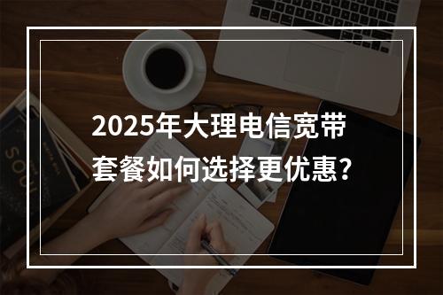 2025年大理电信宽带套餐如何选择更优惠？