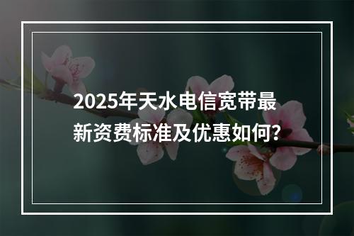 2025年天水电信宽带最新资费标准及优惠如何？