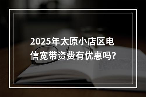 2025年太原小店区电信宽带资费有优惠吗？