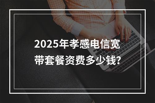 2025年孝感电信宽带套餐资费多少钱？