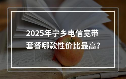 2025年宁乡电信宽带套餐哪款性价比最高？