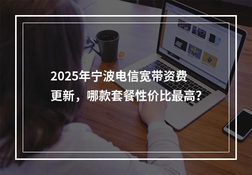 2025年宁波电信宽带资费更新，哪款套餐性价比最高？