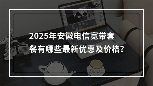2025年安徽电信宽带套餐有哪些最新优惠及价格？