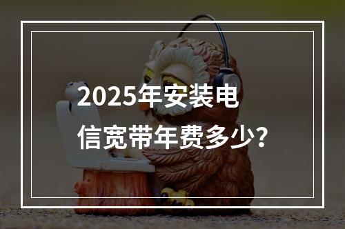 2025年安装电信宽带年费多少？