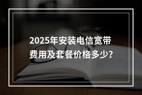2025年安装电信宽带费用及套餐价格多少？