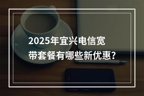 2025年宜兴电信宽带套餐有哪些新优惠？