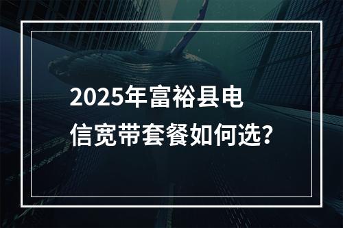 2025年富裕县电信宽带套餐如何选？