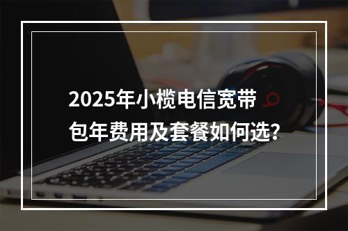 2025年小榄电信宽带包年费用及套餐如何选？