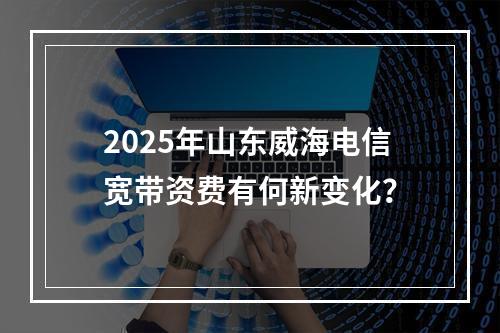 2025年山东威海电信宽带资费有何新变化？