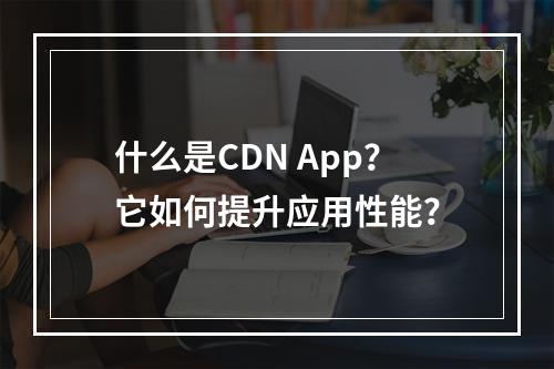 什么是CDN App?它如何提升应用性能?