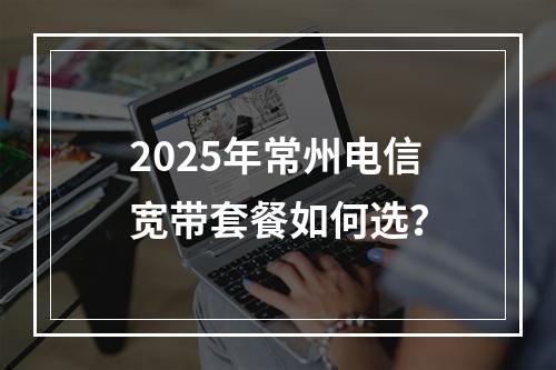 2025年常州电信宽带套餐如何选？