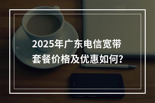 2025年广东电信宽带套餐价格及优惠如何？