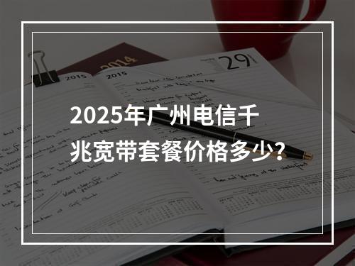 2025年广州电信千兆宽带套餐价格多少？