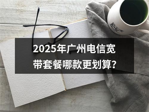 2025年广州电信宽带套餐哪款更划算？