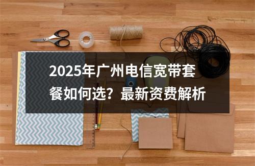 2025年广州电信宽带套餐如何选？最新资费解析