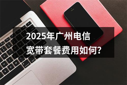 2025年广州电信宽带套餐费用如何？