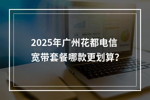 2025年广州花都电信宽带套餐哪款更划算？