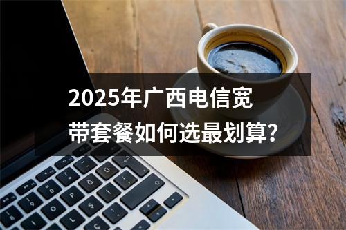 2025年广西电信宽带套餐如何选最划算？