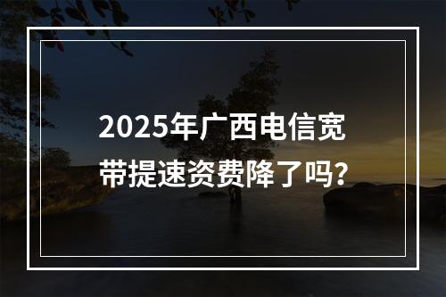 2025年广西电信宽带提速资费降了吗？