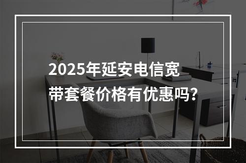 2025年延安电信宽带套餐价格有优惠吗？