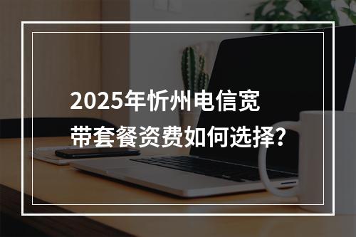2025年忻州电信宽带套餐资费如何选择？