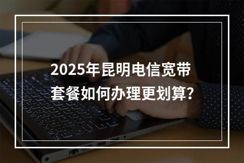 2025年昆明电信宽带套餐如何办理更划算？