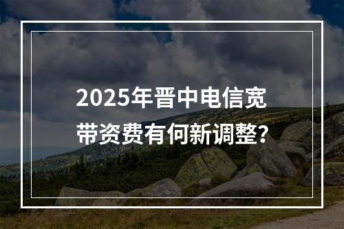 2025年晋中电信宽带资费有何新调整？