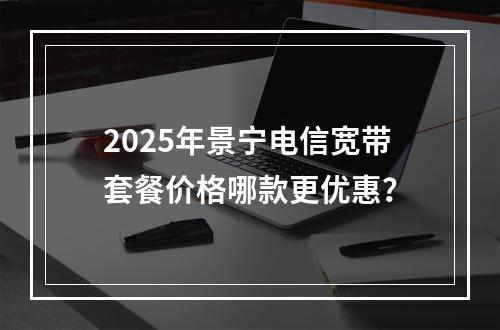 2025年景宁电信宽带套餐价格哪款更优惠？