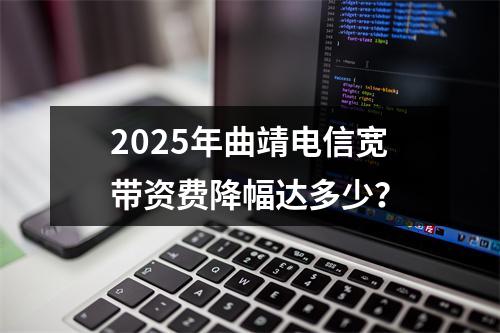 2025年曲靖电信宽带资费降幅达多少？