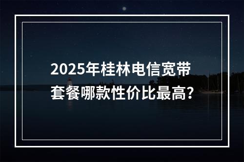 2025年桂林电信宽带套餐哪款性价比最高？