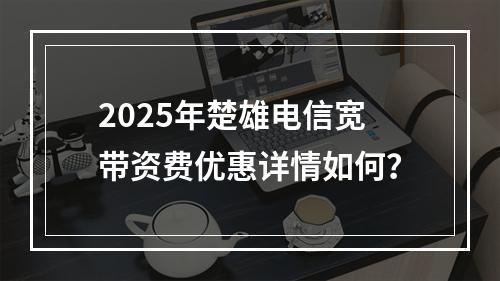 2025年楚雄电信宽带资费优惠详情如何？
