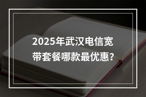 2025年武汉电信宽带套餐哪款最优惠？