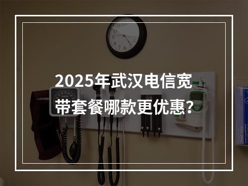 2025年武汉电信宽带套餐哪款更优惠？