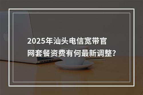 2025年汕头电信宽带官网套餐资费有何最新调整？