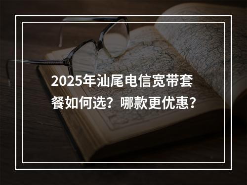 2025年汕尾电信宽带套餐如何选？哪款更优惠？