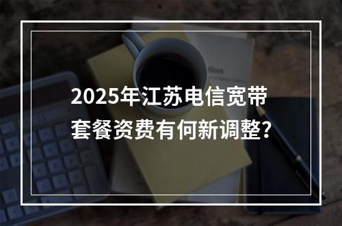 2025年江苏电信宽带套餐资费有何新调整？