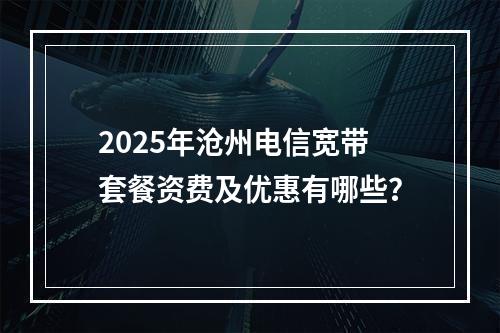2025年沧州电信宽带套餐资费及优惠有哪些？