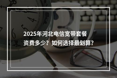 2025年河北电信宽带套餐资费多少？如何选择最划算？