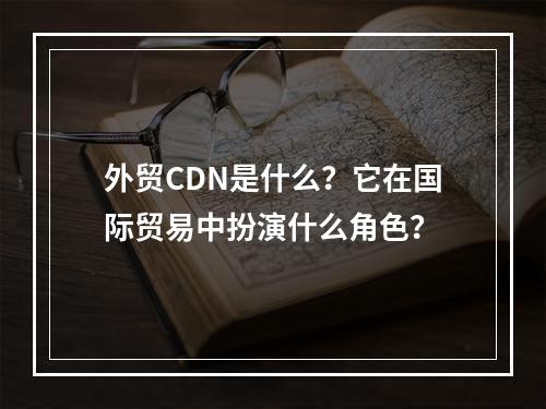 外贸CDN是什么?它在国际贸易中扮演什么角色?