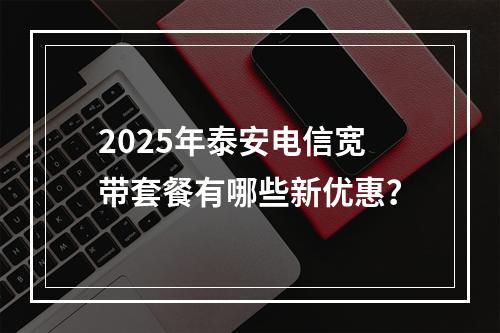 2025年泰安电信宽带套餐有哪些新优惠？